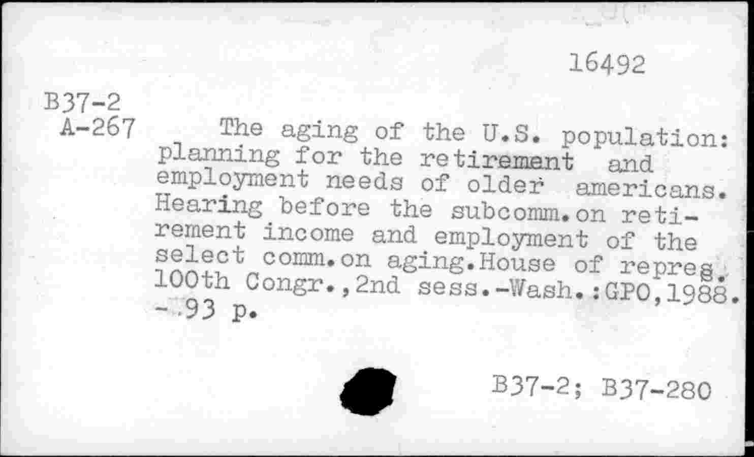 ﻿16492
B37-2
A-267
The aging of the U.S. population: planning for the retirement and employment needs of older americans. Hearing.before the subcomm.on retirement income and employment of the
Vomnuon aSing. House of re pres 100th Congr.,2nd sess.-Wash.:GP0,1988.
B37-2; B37-280